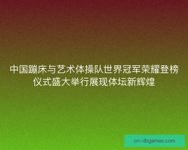 中国蹦床与艺术体操队世界冠军荣耀登榜仪式盛大举行展现体坛新辉煌