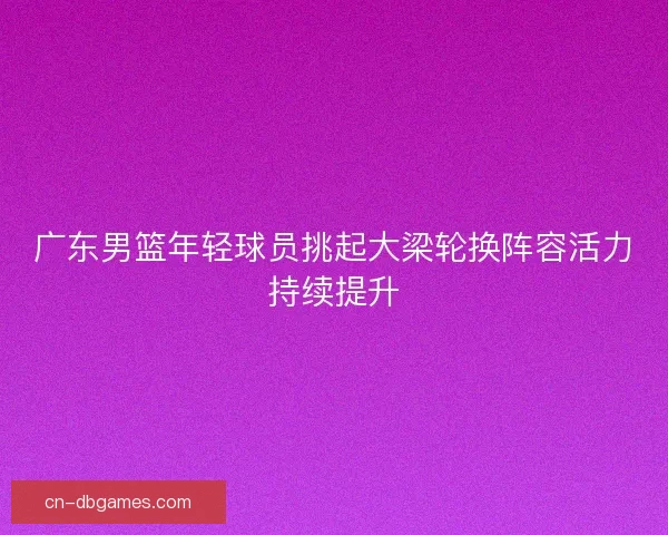 广东男篮年轻球员挑起大梁轮换阵容活力持续提升