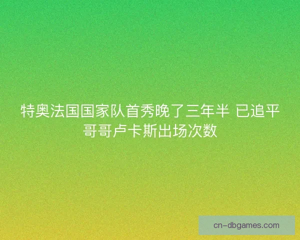 特奥法国国家队首秀晚了三年半 已追平哥哥卢卡斯出场次数