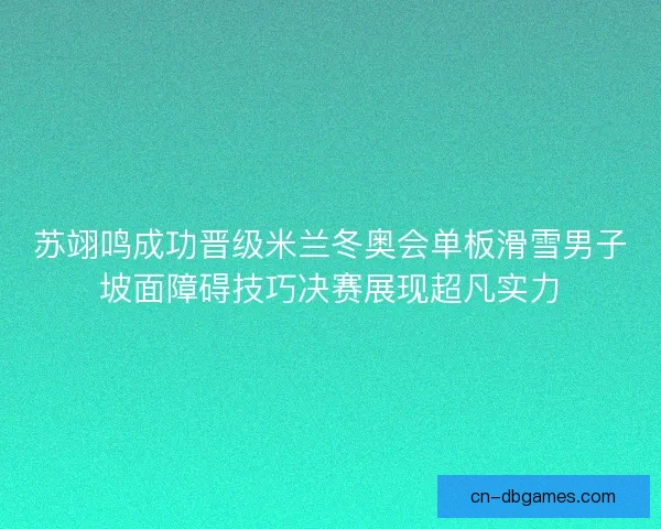苏翊鸣成功晋级米兰冬奥会单板滑雪男子坡面障碍技巧决赛展现超凡实力