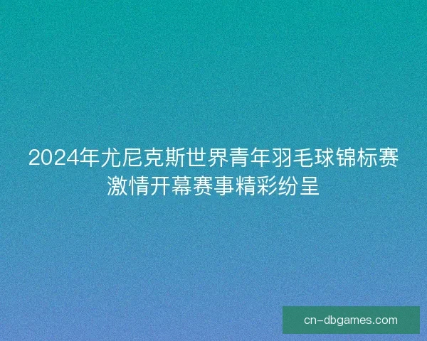 2024年尤尼克斯世界青年羽毛球锦标赛激情开幕赛事精彩纷呈