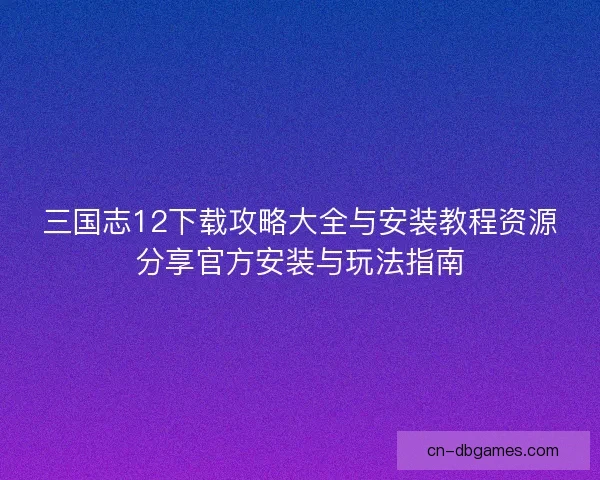 三国志12下载攻略大全与安装教程资源分享官方安装与玩法指南