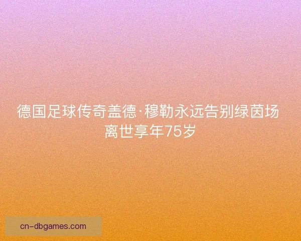 德国足球传奇盖德·穆勒永远告别绿茵场 离世享年75岁
