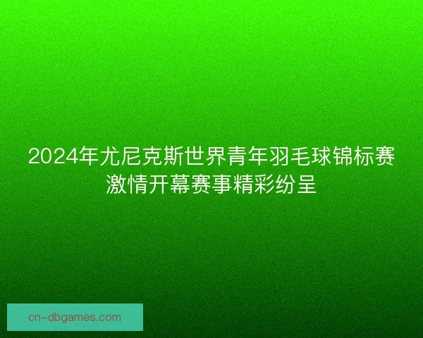2024年尤尼克斯世界青年羽毛球锦标赛激情开幕赛事精彩纷呈
