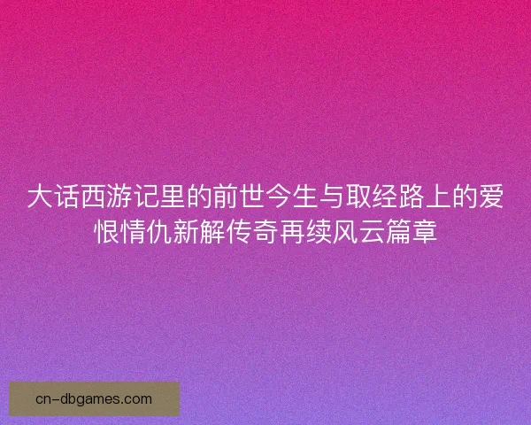 大话西游记里的前世今生与取经路上的爱恨情仇新解传奇再续风云篇章