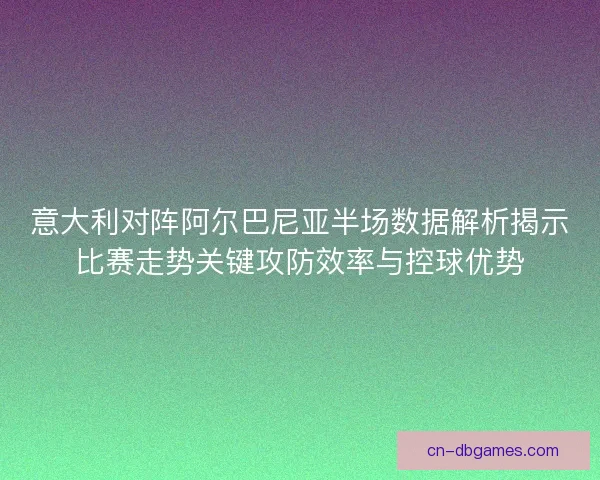 意大利对阵阿尔巴尼亚半场数据解析揭示比赛走势关键攻防效率与控球优势