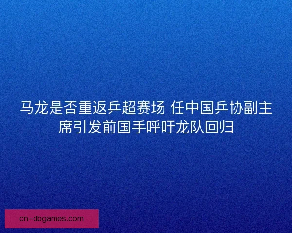 马龙是否重返乒超赛场 任中国乒协副主席引发前国手呼吁龙队回归