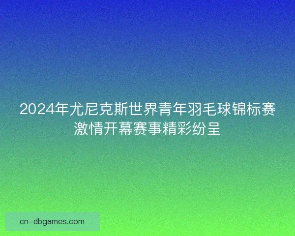2024年尤尼克斯世界青年羽毛球锦标赛激情开幕赛事精彩纷呈