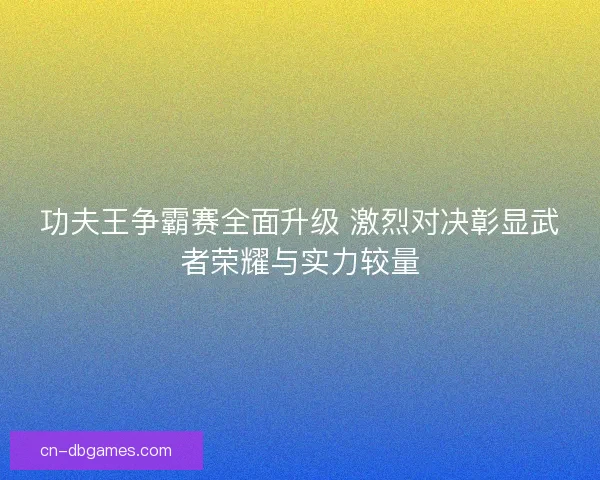 功夫王争霸赛全面升级 激烈对决彰显武者荣耀与实力较量