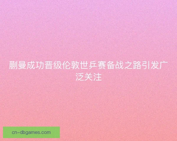 蒯曼成功晋级伦敦世乒赛备战之路引发广泛关注