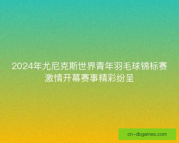 2024年尤尼克斯世界青年羽毛球锦标赛激情开幕赛事精彩纷呈
