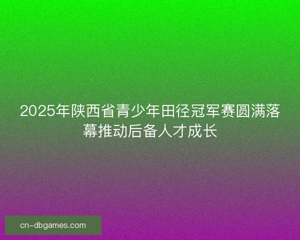 2025年陕西省青少年田径冠军赛圆满落幕推动后备人才成长
