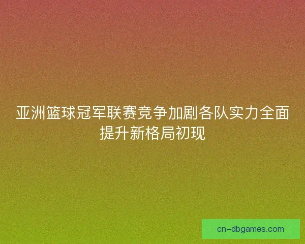亚洲篮球冠军联赛竞争加剧各队实力全面提升新格局初现