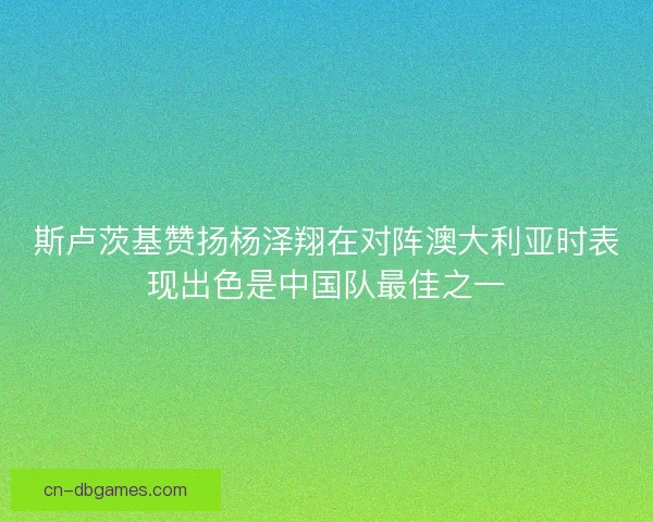 斯卢茨基赞扬杨泽翔在对阵澳大利亚时表现出色是中国队最佳之一