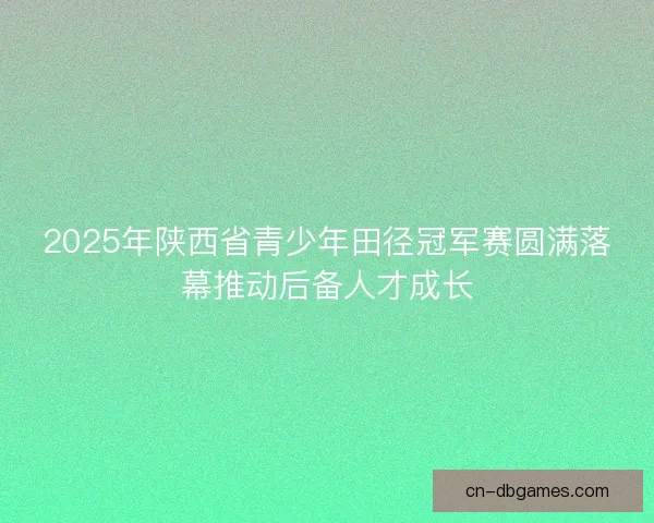 2025年陕西省青少年田径冠军赛圆满落幕推动后备人才成长