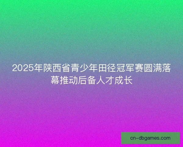 2025年陕西省青少年田径冠军赛圆满落幕推动后备人才成长