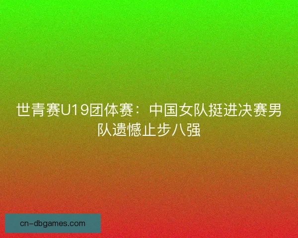 世青赛U19团体赛：中国女队挺进决赛男队遗憾止步八强
